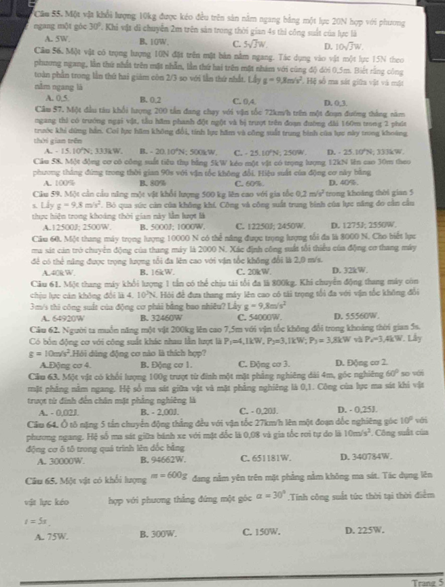 Câu SS. Một vật khổi lượng 10kg được kéo đều trên sản nằm ngang bảng một lực 20N hợp với phương
ngang một góc 30° 2. Khi vật di chuyên 2m trên sản trong thời gian 4s thì công suất của lực là
A. 5W. B.10W. C. 5sqrt(3)W. D. 10sqrt(3)W.
Cầu 56. Một vật có trọng lượng 10N đặt trên một bản nằm ngang. Tác dụng vào vật một lực 15N theo
phương ngang, lần thứ nhất trên mặt nhẫn, lần thứ hai trên mặt nhám với cùng độ dời 0,5m. Biết rằng công
tuàn phần trong lần thứ hai giảm còn 2/3 so với lần thứ nhất. Lấy g=9,8m/s^2 : Hệ số ma sát giữa vật và mật
năm ngang là
A. 0,5. B. 0,2 C. 0A D. 0,3.
Câu 57. Một đầu tâu khối lượng 200 tần đang chạy với vận tốc 72km/h trên một đoạn đường tháng năm
ngang thi có trướng ngại vật, tầu hầm phanh đột ngột và bị trượt trên đoạn đường dài 160m trong 2 phát
trước khi dứng hần. Cơi lực hăm không đổi, tính lực hăm và công suất trung bình của lực này trong khoảng
thời gian trên
A. - 15.10°N; 333kW. B. - 20.10^4N; 500kW, C. - 25.10^2N; 250W , D. -25.10°N; 333kW.
Cầu 58. Một động cơ có công suất tiêu thụ bằng 5kW kéo một vật có trọng lượng 12kN lên cao 30m theo
phương tháng đứng trong thời gian 90s với vận tốc không đổi. Hiệu suất của động cơ này bằng
A. 100% B. 80% C. 60%. D. 40%.
Cầu 59. Một cần cầu năng một vật khổi lượng 500 kg lên cao với gia tốc 0.2m/s^2 trong khoảng thời gian 5
s. Lấy g=9.8m/s^2. Bỏ qua sức cản của không khí, Công và công suất trung binh của lực năng đo cần cầu
thực hiện trong khoảng thời gian này lằm lượt là
A. 12500J; 2500W. B. 5000J; 1000W. C. 12250J; 2450W. D. 1275J; 2550W.
Căm 60. Một thung máy trọng lượng 10000 N có thể nâng được trọng lượng tối đa là 2000 N. Cho biết lực
ma sát cảa trò chuyển động của thang máy là 2000 N. Xác định công suất tối thiểu của động cơ thang máy
đề có thể năng được trọng lượng tổi đa lên cao với vận tốc không đổi là 2,0 m/s.
AL40kW. B. 16kW. C. 20kW. D. 32kW.
Cầu 61. Một thang máy khối lượng 1 tần có thể chịu tái tổi đa là 800kg. Khi chuyển động thang máy còn
chịu lực cán không đổi là 4. 10^JN. Hỏi đề đưa thang máy lên cao có tải trọng tổi đa với vận tốc không đổi
3m/s thi công suất của động cơ phải bằng bao nhiêu? Lấy g=9,8m/s^2
A. 64920W B. 32460W C. 54000W. D. 55560W.
Câu 62. Người ta muồn năng một vật 200kg lên cao 7,5m với vận tốc không đổi trong khoảng thời gian 5s.
Có bốn động cơ với công suất khác nhau lần lượt là P_1=4,1kW,P_2=3,1kW;P_3=3.8kW và P_4=3,4kW. Lây
g=10m/s^2 Hỏi dùng động cơ nào là thích hợp?
A.Động cơ 4. B. Động cơ 1. C. Động cơ 3. D. Động cơ 2.
Cău 63. Một vật có khối lượng 100g trượt từ đình một mặt phẳng nghiêng dài 4m, góc nghiêng 60° so wái
mặt phẳng nằm ngang. Hệ số ma sát giữa vật và mặt phẳng nghiêng là 0,1. Công của lực ma sát khi vật
trượt từ đĩnh đến chân mặt phẳng nghiêng là
A. - 0,02J. B. - 2,00J. C. - 0,20J. D. - 0,25J.
Cầu 64. Ô tô nặng 5 tấn chuyển động thẳng đều với vận tốc 27km/h lên một đoạn đốc nghiêng góc 10° với
phương ngang. Hệ số ma sát giữa bánh xe với mặt đốc là 0,08 và gia tốc rơi tự do là 10m/s^2. Công suất của
động cơ ô tô trong quá trình lên đốc bằng
A. 30000W. B. 94662W. C. 651181W. D. 340784W.
Câu 65. Một vật có khổi lượng m=600g dang nằm yên trên mặt phẳng nằm không ma sát. Tác dụng lên
vật lực kéo hợp với phương thẳng đứng một góc alpha =30°.Tính công suất tức thời tại thời điểm
t=5s.
A. 75W. B. 300W. C. 150W. D. 225W.
Trang 5