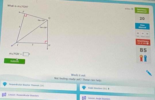 What is m∠ FGH Videa ® Q====
20
fime
elepsed
∞ 16 54
out of 100 . SinartScore
85
m∠ FGH=□°
Submit
Work it out
Not feeling ready yet? These can help:
Perpendicular Bisector Theorem (10) Angle bisectors (B1 B
Lesson: Perpendicular bisectors Lessons Angle bisectors