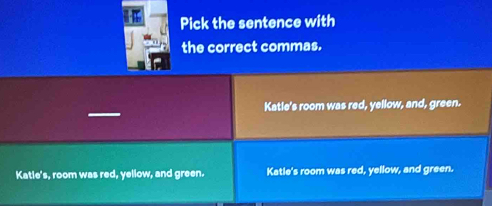 Pick the sentence with
the correct commas.
Katle's room was red, yellow, and, green.
Katle's, room was red, yellow, and green. Katle's room was red, yellow, and green.