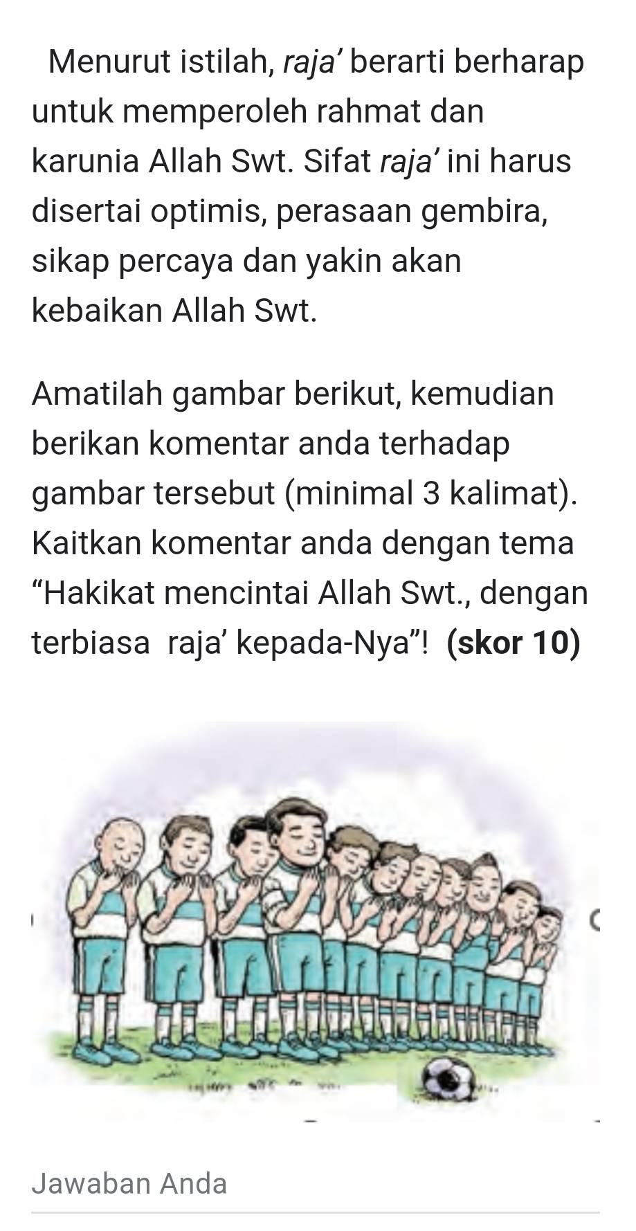 Menurut istilah, raja’ berarti berharap 
untuk memperoleh rahmat dan 
karunia Allah Swt. Sifat raja’ ini harus 
disertai optimis, perasaan gembira, 
sikap percaya dan yakin akan 
kebaikan Allah Swt. 
Amatilah gambar berikut, kemudian 
berikan komentar anda terhadap 
gambar tersebut (minimal 3 kalimat). 
Kaitkan komentar anda dengan tema 
“Hakikat mencintai Allah Swt., dengan 
terbiasa raja' kepada-Nya”! (skor 10) 
Jawaban Anda