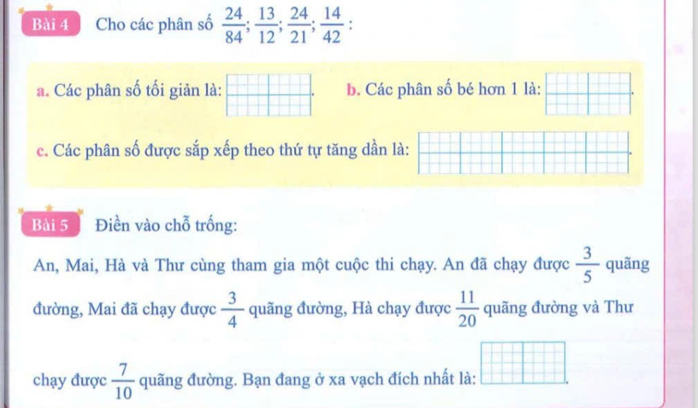 Cho các phân số  24/84 ;  13/12 ;  24/21 ;  14/42 ; I 
a. Các phân số tối giản là: b. Các phân số bé hơn 1 là: 
c. Các phân số được sắp xếp theo thứ tự tăng dần là: 
Bài 5 Điền vào chỗ trống: 
An, Mai, Hà và Thư cùng tham gia một cuộc thi chạy. An đã chạy được  3/5  quãng 
đường, Mai đã chạy được  3/4  quãng đường, Hà chạy được  11/20  quãng đường và Thư 
chạy được  7/10  quãng đường. Bạn đang ở xa vạch đích nhất là: