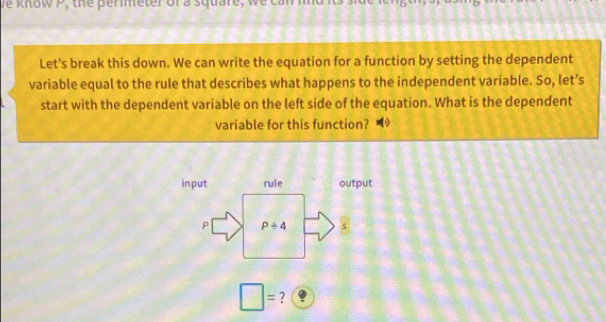 ve know P, the perimeter of a square, we ca 
Let's break this down. We can write the equation for a function by setting the dependent 
variable equal to the rule that describes what happens to the independent variable. So, let’s 
start with the dependent variable on the left side of the equation. What is the dependent 
variable for this function? 
input rule output 
P P/ 4 s
□ = ?