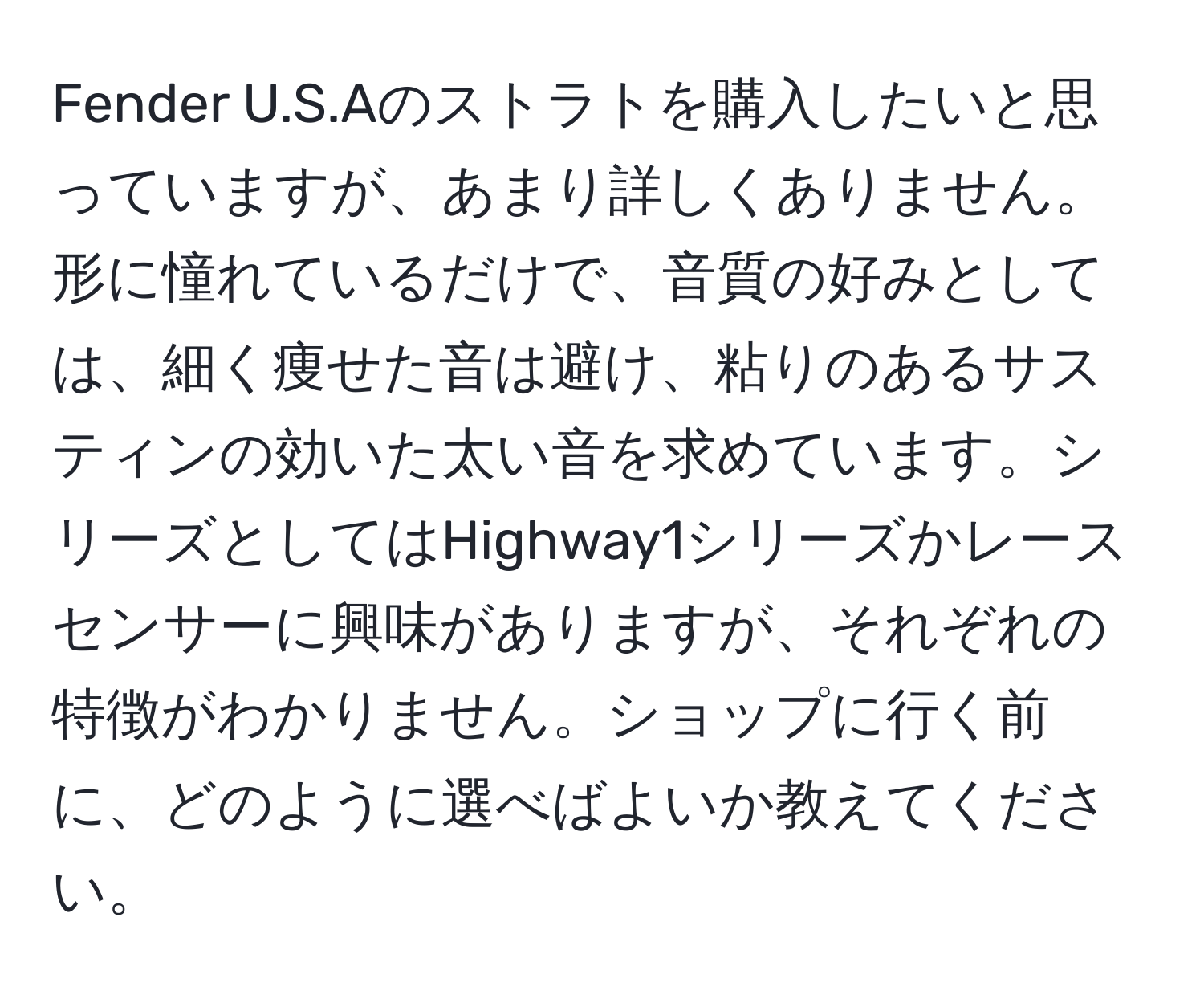 Fender U.S.Aのストラトを購入したいと思っていますが、あまり詳しくありません。形に憧れているだけで、音質の好みとしては、細く痩せた音は避け、粘りのあるサスティンの効いた太い音を求めています。シリーズとしてはHighway1シリーズかレースセンサーに興味がありますが、それぞれの特徴がわかりません。ショップに行く前に、どのように選べばよいか教えてください。