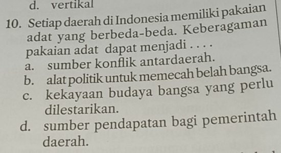 d. vertikal
10. Setiap daerah di Indonesia memiliki pakaian
adat yang berbeda-beda. Keberagaman
pakaian adat dapat menjadi . . . .
a. sumber konflik antardaerah.
b. alat politik untuk memecah belah bangsa.
c. kekayaan budaya bangsa yang perlu
dilestarikan.
d. sumber pendapatan bagi pemerintah
daerah.