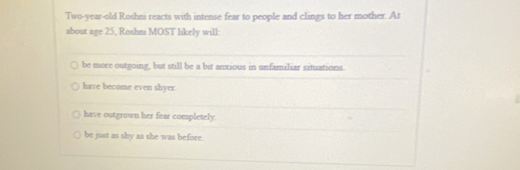 Two-year-old Roshni reacts with intense fear to people and clings to her mother. At
about age 25, Roshni MOST likely will:
be more outgoing, but still be a bit anxious in unfamiliar situations.
have become even shyer.
have outgrown her fear completely.
be just as shy as she was before.