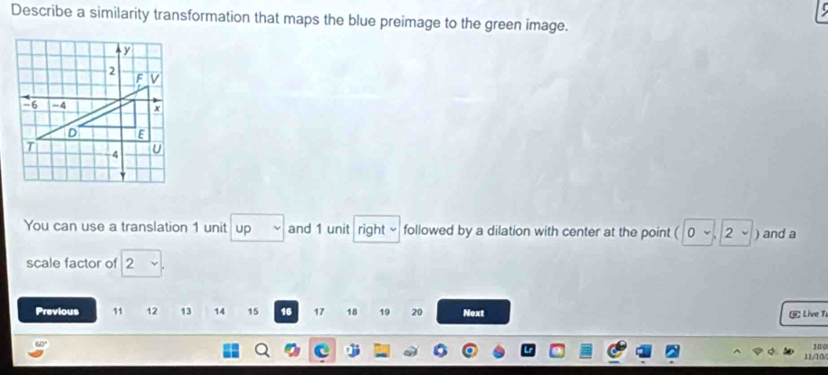 Describe a similarity transformation that maps the blue preimage to the green image. 
You can use a translation 1 unit up and 1 unit right √ followed by a dilation with center at the point ( 0 ~ , 2 ~ ) and a 
scale factor of 2
Previous 11 12 13 14 15 16 17 18 19 20 Next Live T
100
11/10/