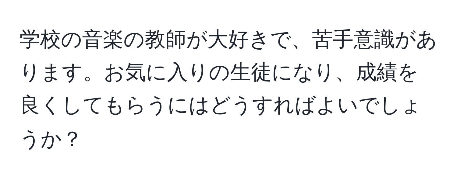 学校の音楽の教師が大好きで、苦手意識があります。お気に入りの生徒になり、成績を良くしてもらうにはどうすればよいでしょうか？