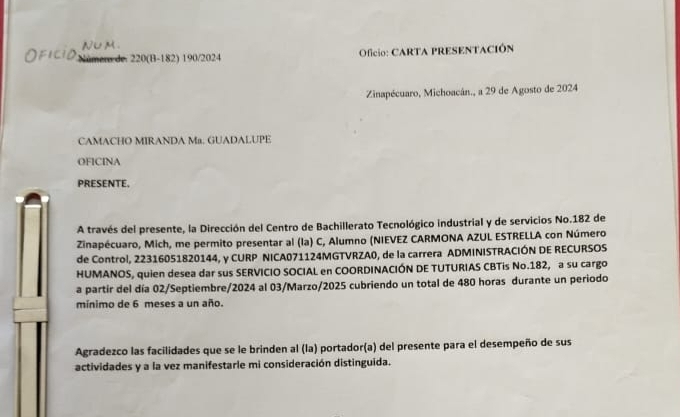 Númens de. 220(B-182) 190/2024 Oficio: CARTA PRESENTACIÓN 
Zinapécuaro, Michoacán., a 29 de Agosto de 2024 
CAMACHO MIRANDA Ma. GUADALUPE 
OFICINA 
PRESENTE. 
A través del presente, la Dirección del Centro de Bachillerato Tecnológico industrial y de servicios No. 182 de 
Zinapécuaro, Mich, me permito presentar al (la) C, Alumno (NIEVEZ CARMONA AZUL ESTRELLA con Número 
de Control, 22316051820144, y CURP NICA071124MGTVRZA0, de la carrera ADMINISTRACIÓN DE RECURSOS 
HUMANOS, quien desea dar sus SERVICIO SOCIAL en COORDINACIÓN DE TUTURIAS CBTis No. 182, a su cargo 
a partir del día 02/Septiembre/2024 al 03/Marzo/2025 cubriendo un total de 480 horas durante un periodo 
mínimo de 6 meses a un año. 
Agradezco las facilidades que se le brinden al (la) portador(a) del presente para el desempeño de sus 
actividades y a la vez manifestarle mi consideración distinguida.