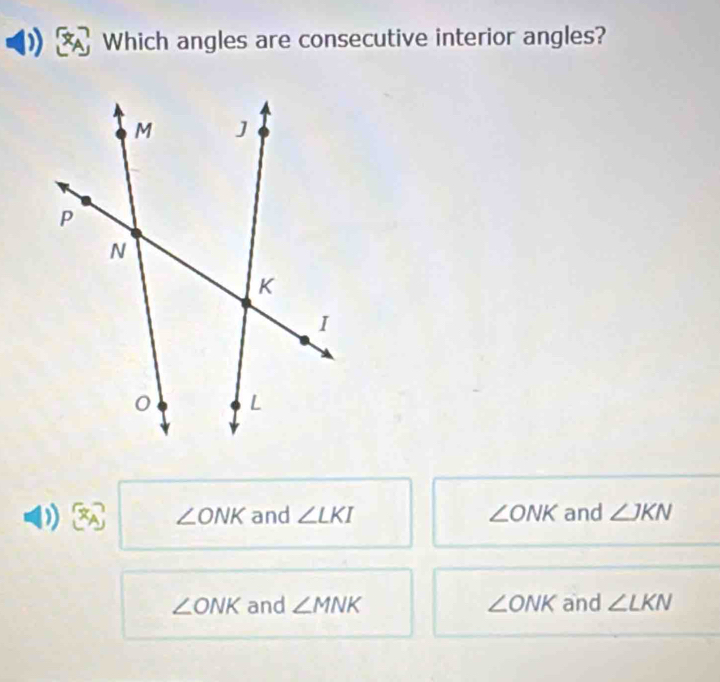 Which angles are consecutive interior angles?
∠ ONK and ∠ LKI ∠ ONK and ∠ JKN
∠ ONK and ∠ MNK ∠ ONK and ∠ LKN