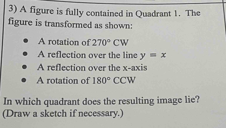 A figure is fully contained in Quadrant 1. The 
figure is transformed as shown: 
A rotation of 270°CW
A reflection over the line y=x
A reflection over the x-axis 
A rotation of 180° CCW
In which quadrant does the resulting image lie? 
(Draw a sketch if necessary.)