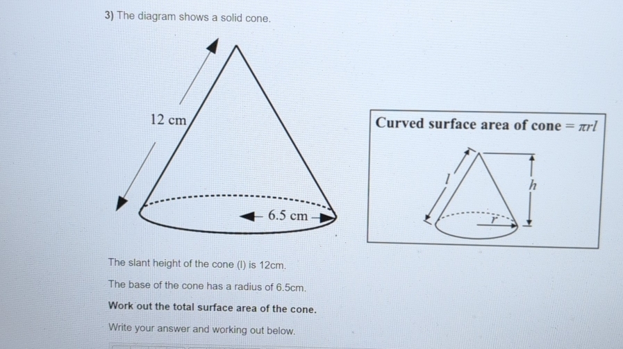 The diagram shows a solid cone. 
Curved surface area of cone =π rl

The slant height of the cone (l) is 12cm. 
The base of the cone has a radius of 6.5cm. 
Work out the total surface area of the cone. 
Write your answer and working out below.