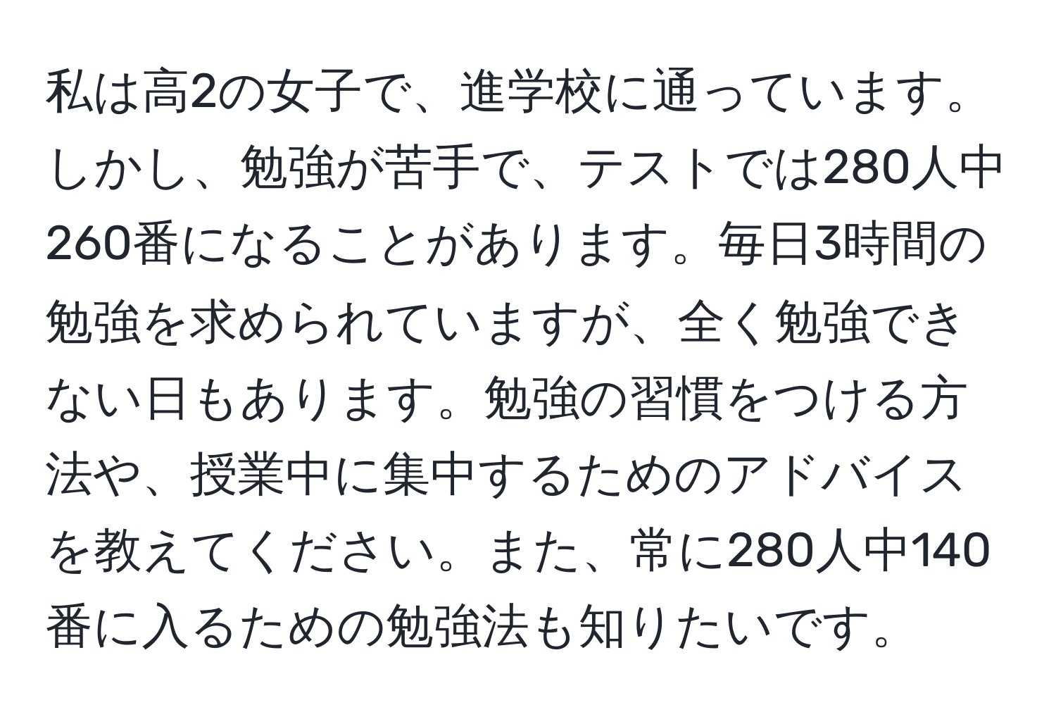 私は高2の女子で、進学校に通っています。しかし、勉強が苦手で、テストでは280人中260番になることがあります。毎日3時間の勉強を求められていますが、全く勉強できない日もあります。勉強の習慣をつける方法や、授業中に集中するためのアドバイスを教えてください。また、常に280人中140番に入るための勉強法も知りたいです。