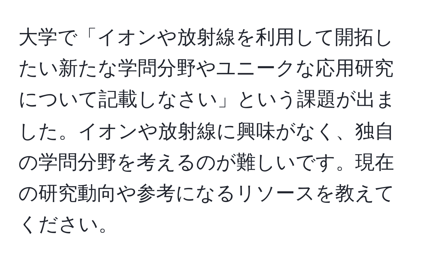 大学で「イオンや放射線を利用して開拓したい新たな学問分野やユニークな応用研究について記載しなさい」という課題が出ました。イオンや放射線に興味がなく、独自の学問分野を考えるのが難しいです。現在の研究動向や参考になるリソースを教えてください。