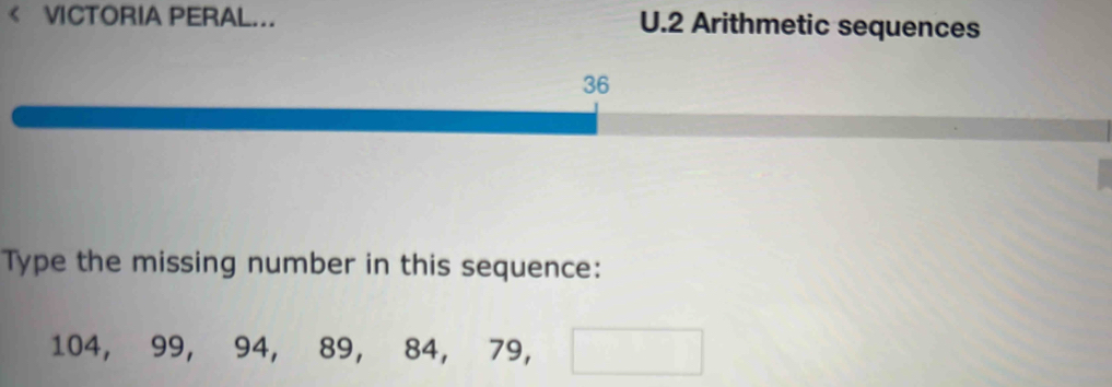 VICTORIA PERAL... U.2 Arithmetic sequences 
36 
Type the missing number in this sequence:
104, 99, 94, 89, 84, 79, □