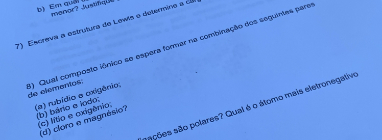 Em qual 
menor? Justifique
7) Escreva a estrutura de Lewis e determine a ca
3) Qual composto iônico se espera formar na combinação dos seguintes pare de elementos:
(a) rubídio e oxigênio;
ssções são polares? Qual é o átomo mais eletronegative
(b) bário e iodo;
(c) lítio e oxigênio;
(d) cloro e magnésio?