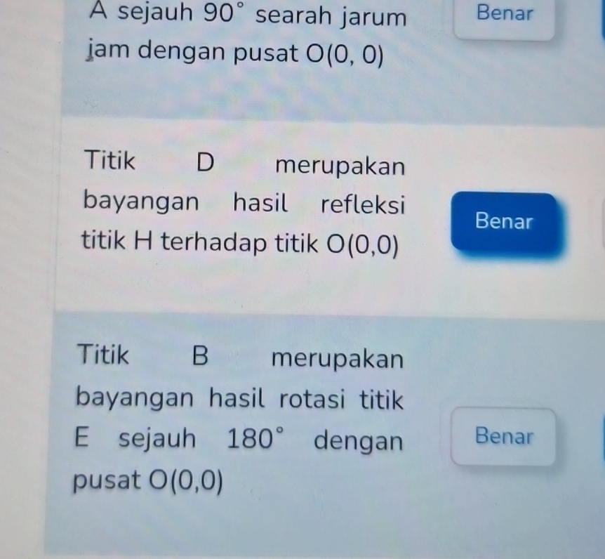 A sejauh 90° searah jarum Benar 
jam dengan pusat O(0,0)
Titik D merupakan 
bayangan hasil refleksi Benar 
titik H terhadap titik O(0,0)
Titik B merupakan 
bayangan hasil rotasi titik 
E sejauh 180° dengan Benar 
pusat O(0,0)