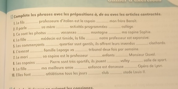 Complète les phrases avec les prépositions à, de ou avec les articles contractés. 
1 Le fils _professeure d’italien est le copain _mon frère Benoît. 
2. Il parle _sa mère _activités programmées _collège. 
3. Ce sont les photos _vacances _montagne _ma copine Sophie. 
4. La fille _médecin est timide, la fille _notre professeur est expansive. 
5. Les commerçants _quartier sont gentils, ils offrent leurs invendus _clochards. 
6. L'avocat _famille Lepage va _tribunal deux fois par semaine. 
7 Le mari _sa copine est le professeur _enfants _Monsieur Duval. 
8. Les copains _Pierre sont très sportifs, ils jouent _volley _salle de sport. 
9. La fille _ma meilleure amie _enfance est danseuse_ Opéra de Lyon. 
10. Elles font_ athlétisme tous les jours _club_ stade Louis II.