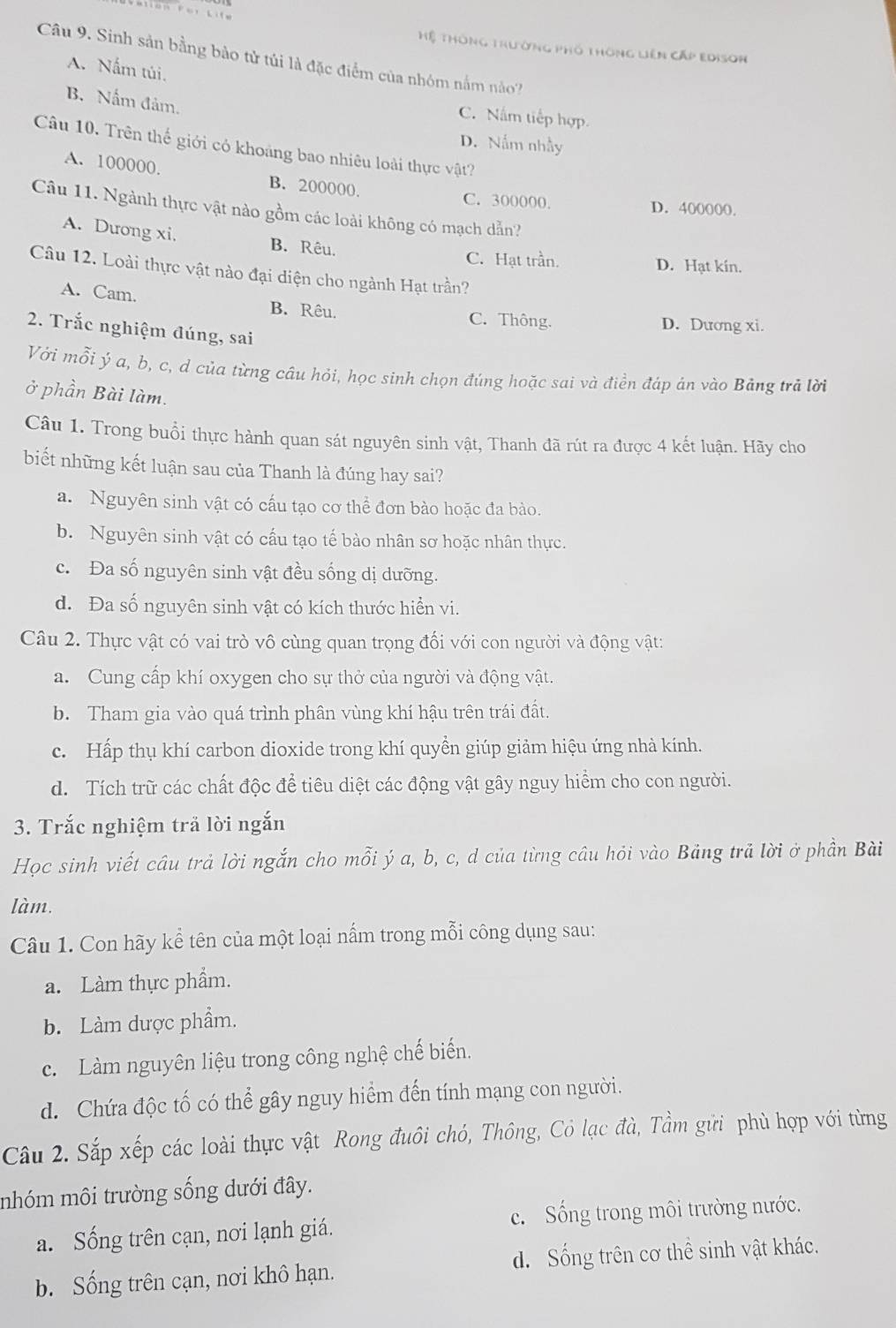 Hệ Thông thường phố thông Liên Cấp Edison
Câu 9. Sinh sản bằng bảo tử tủi là đặc điểm của nhóm nằm no?
A. Nấm túi.
B. Nấm đảm.
C. Nấm tiếp hợp
D. Nấm nhấy
Câu 10. Trên thế giới có khoảng bao nhiêu loài thực vật?
A. 100000. B. 200000.
C. 300000. D. 400000.
Câu 11. Ngành thực vật nào gồm các loài không có mạch dẫn?
A. Dương xi. B. Rêu.
C. Hạt trần. D. Hạt kin.
Câu 12. Loài thực vật nào đại diện cho ngành Hạt trần?
A. Cam. B. Rêu. C. Thông.
D. Dương xi.
2. Trắc nghiệm đúng, sai
Với mỗi ý a, b, c, d của từng câu hỏi, học sinh chọn đúng hoặc sai và điền đáp án vào Bảng trã lời
ở phần Bài làm.
Câu 1. Trong buổi thực hành quan sát nguyên sinh vật, Thanh đã rút ra được 4 kết luận. Hãy cho
biết những kết luận sau của Thanh là đúng hay sai?
a. Nguyên sinh vật có cấu tạo cơ thể đơn bào hoặc đa bào.
b. Nguyên sinh vật có cầu tạo tế bào nhân sơ hoặc nhân thực.
c. Đa số nguyên sinh vật đều sống dị dưỡng.
d. Đa số nguyên sinh vật có kích thước hiển vi.
Câu 2. Thực vật có vai trò vô cùng quan trọng đối với con người và động vật:
a. Cung cấp khí oxygen cho sự thở của người và động vật.
b. Tham gia vào quá trình phân vùng khí hậu trên trái đất.
c. Hấp thụ khí carbon dioxide trong khí quyền giúp giảm hiệu ứng nhà kính.
d. Tích trữ các chất độc để tiêu diệt các động vật gây nguy hiểm cho con người.
3. Trắc nghiệm trả lời ngắn
Học sinh viết câu trả lời ngắn cho mỗi ý a, b, c, d của từng câu hỏi vào Bảng trả lời ở phần Bài
làm.
Câu 1. Con hãy kể tên của một loại nấm trong mỗi công dụng sau:
a. Làm thực phẩm.
b. Làm dược phẩm.
c. Làm nguyên liệu trong công nghệ chế biến.
d. Chứa độc tố có thể gây nguy hiểm đến tính mạng con người.
Câu 2. Sắp xếp các loài thực vật Rong đuôi chó, Thông, Cỏ lạc đà, Tầm gửi phù hợp với từng
nhóm môi trường sống dưới đây.
a. Sống trên cạn, nơi lạnh giá. c. Sống trong môi trường nước.
b. Sống trên cạn, nơi khô hạn. d. Sống trên cơ thể sinh vật khác.