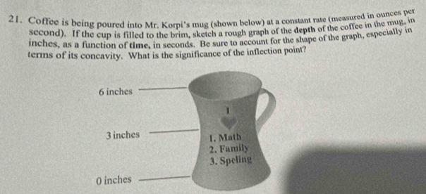 Coffee is being poured into Mr. Korpi's mug (shown below) at a constant rate (measured in ounces per
second). If the cup is filled to the brim, sketch a rough graph of the depth of the coffee in the mug, in 
inches, as a function of time, in seconds. Be sure to account for the shape of the graph, especially in 
terms of its concavity. What is the significance of the inflection point?