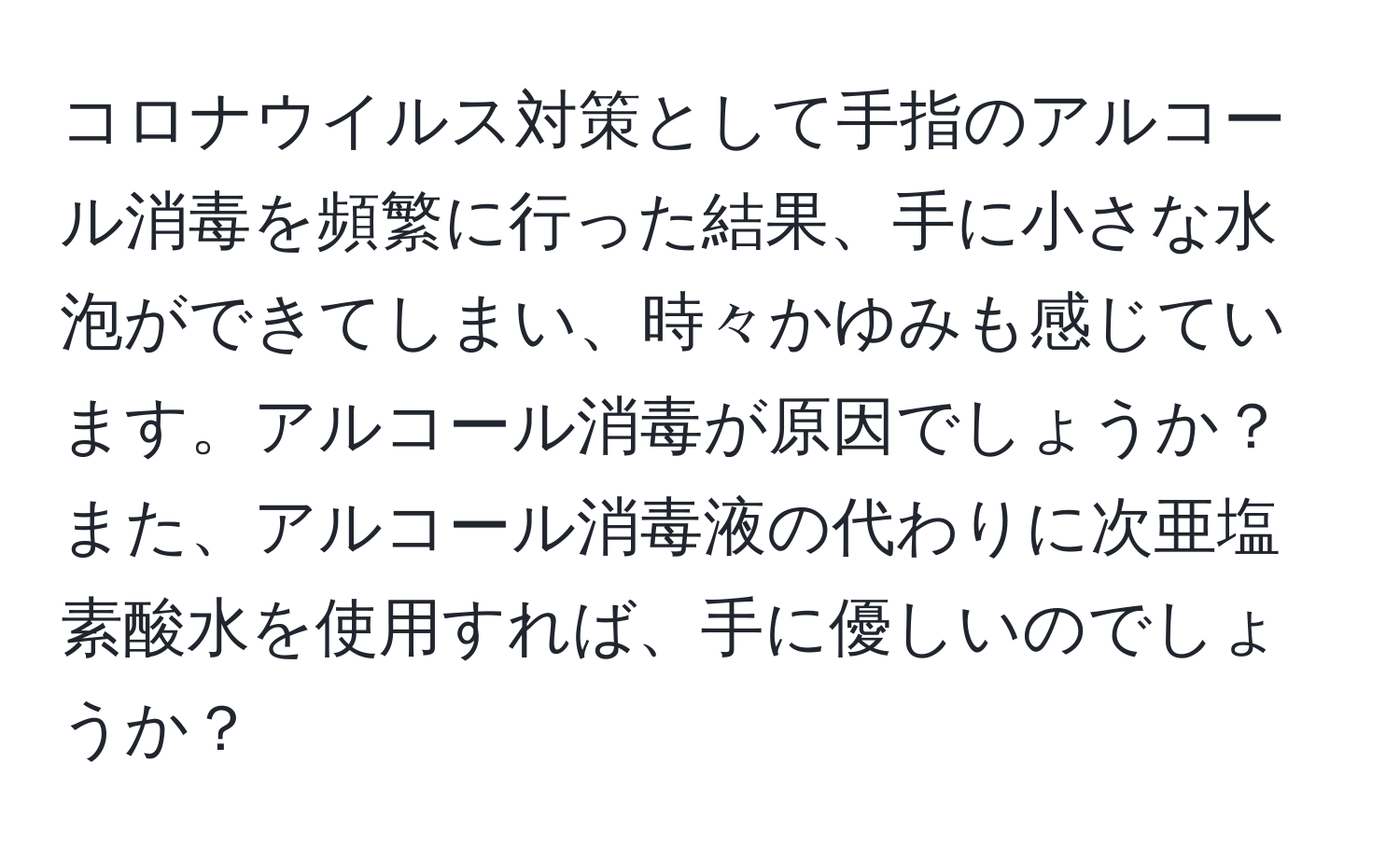 コロナウイルス対策として手指のアルコール消毒を頻繁に行った結果、手に小さな水泡ができてしまい、時々かゆみも感じています。アルコール消毒が原因でしょうか？また、アルコール消毒液の代わりに次亜塩素酸水を使用すれば、手に優しいのでしょうか？