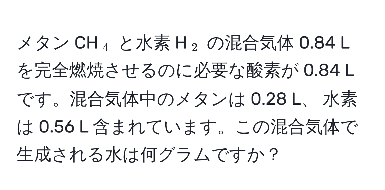 メタン CH(_4) と水素 H(_2) の混合気体 0.84 L を完全燃焼させるのに必要な酸素が 0.84 L です。混合気体中のメタンは 0.28 L、 水素は 0.56 L 含まれています。この混合気体で生成される水は何グラムですか？