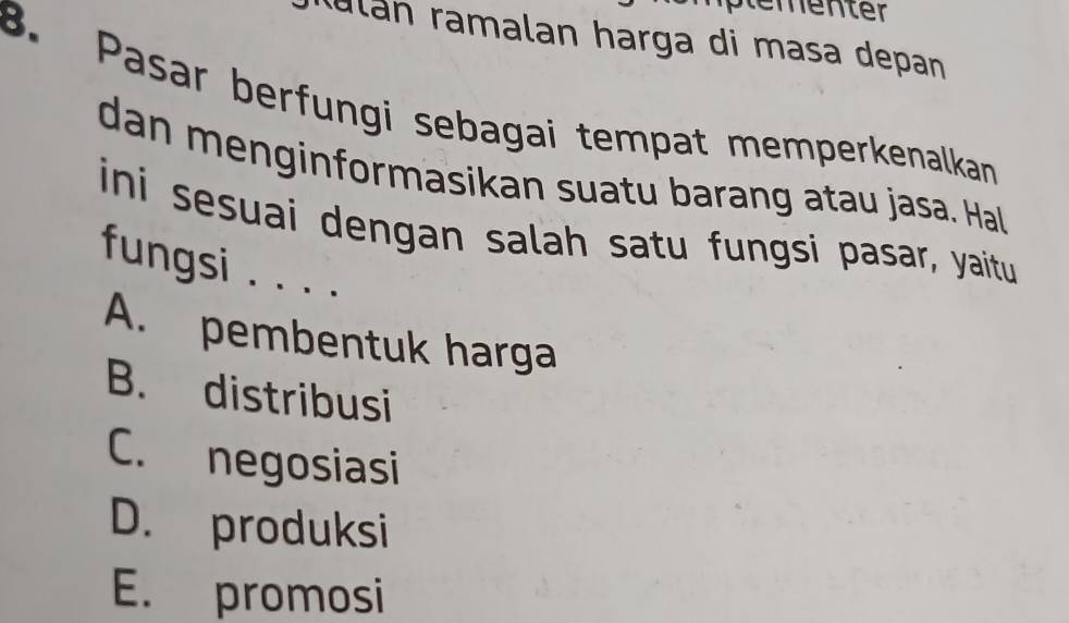 ementer
ulán ramalan harga di masa depan
B. Pasar berfungi sebagai tempat memperkenalkan
dan menginformasikan suatu barang atau jasa. Hal
ini sesuai dengan salah satu fungsi pasar, yaitu
fungsi . . . .
A. pembentuk harga
B. distribusi
C. negosiasi
D. produksi
E. promosi