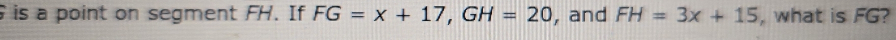 is a point on segment FH. If FG=x+17, GH=20 , and FH=3x+15 , what is FG?