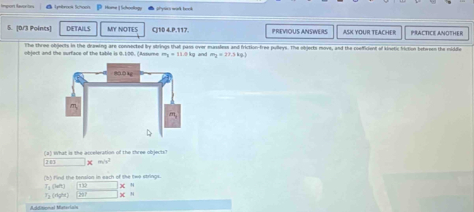 Import favorites Lymbrook Schools Home |Schoology physics work book.
5. [0/3 Points] DETAILS MY NOTES CJ10 4.P.117. PREVIOUS ANSWERS ASK YOUR TEACHER PRACTICE ANOTHER
The three objects in the drawing are connected by strings that pass over massless and friction-free pulleys. The objects move, and the coefficient of kinetic friction between the middle
object and the surface of the table is 0.100. (Assume m_1=11.0kg and m_2=27.5kg.)
(a) What is the acceleration of the three objects?
203 □ * m/s^2
(b) Find the tension in each of the two strings.
T_1 (left) 130 X N
T_2 (right 207 × N
Additional Materials