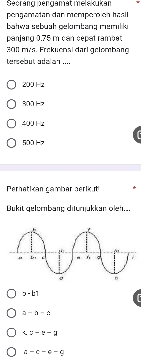 Seorang pengamat melakukan *
pengamatan dan memperoleh hasil
bahwa sebuah gelombang memiliki
panjang 0,75 m dan cepat rambat
300 m/s. Frekuensi dari gelombang
tersebut adalah ....
200 Hz
300 Hz
400 Hz
500 Hz
Perhatikan gambar berikut!
Bukit gelombang ditunjukkan oleh....
b - b1
a - b-c
k. c-e-g
a - c - e - g