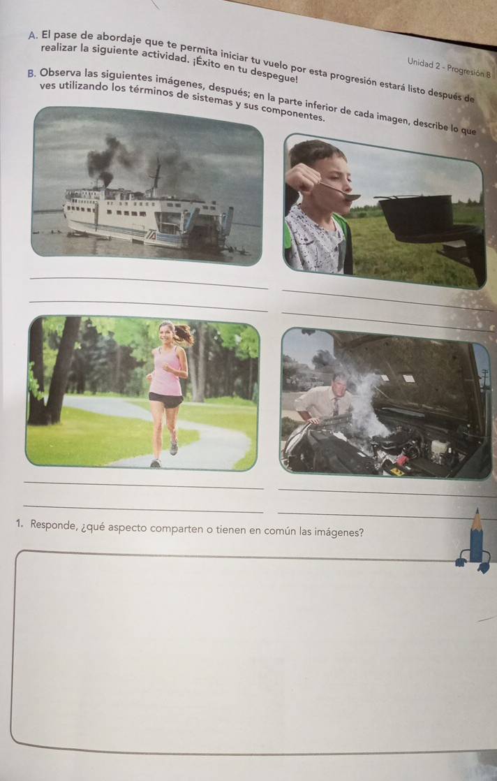 realizar la siguiente actividad. ¡Éxito en tu despegue! 
A. El pase de abordaje que te permita iniciar tu vuelo por esta progresión estará listo después de 
Unidad 2 - Progresión 8 
B. Observa las siguientes imágenes, después; en la parte inferior de cada imagen, dves utilizando los términos de sisponentes 
_ 
_ 
_ 
_ 
_ 
_ 
_ 
_ 
_ 
1. Responde, ¿qué aspecto comparten o tienen en común las imágenes? 
_