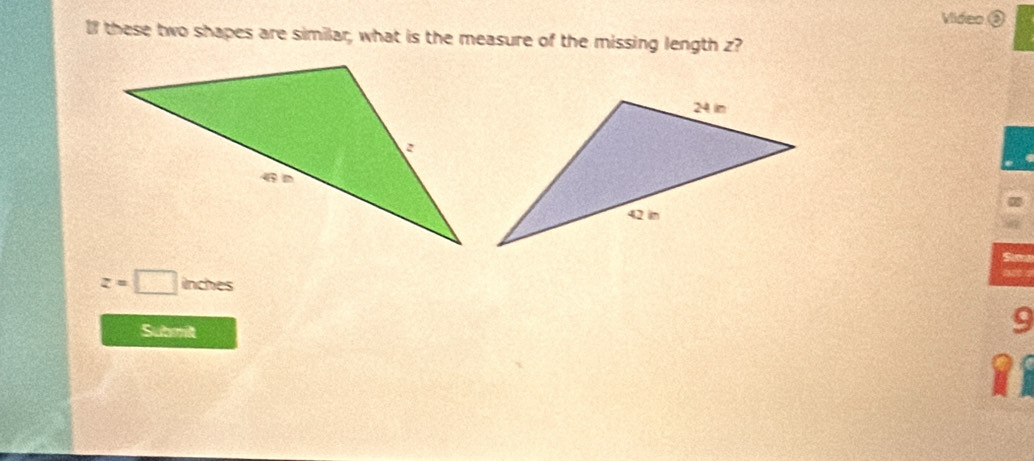 Video 
l these two shapes are similar, what is the measure of the missing length z? 
Si
z=□ inches
Submit 
9