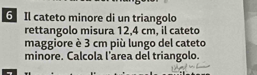 Il cateto minore di un triangolo 
rettangolo misura 12,4 cm, il cateto 
maggiore è 3 cm più lungo del cateto 
minore. Calcola l’area del triangolo.