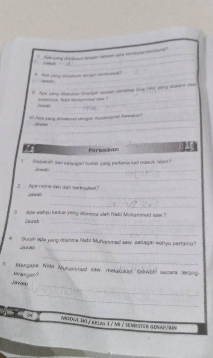 ? Ath yand dissakoed dengan dakash sera seobuny sem bury? 
_ 
B. Apa yang dimakaud dengan borktshel? 
J owab 
9. Apa vanz diakukan Khądjah setstah peratowa Gua Hira'' yang dialami veh 
suaminya, Nabi Muhammad saw.? 
Jawab_ 
_ 
10 Apa yang dimaksud dengan Assabiqunal Awwalun? 
Jewat 
Perbaikan 
1. Siapakah dari kalangan budak yang pertama kali masuk Islam? 
Jawab:_ 
_ 
2. Apa nama lain dari berkhalwat? 
Jawab :_ 
_ 
3. Apa wahyu kedua yang diterima oleh Nabi Muhammad saw.? 
Jawab :_ 
_ 
4. Surah apa yang diterima Nabi Muhammad saw. sebagai wahyu pertama? 
Jawab :_ 
_ 
5. Mengapa Nabi Muhammad saw. melakukan dakwah secara terang- 
terangan? 
_ 
Jawab 
_ 
34 MODUL SKI / KELAS 3 / MI / SEMESTER GENAP/BJN