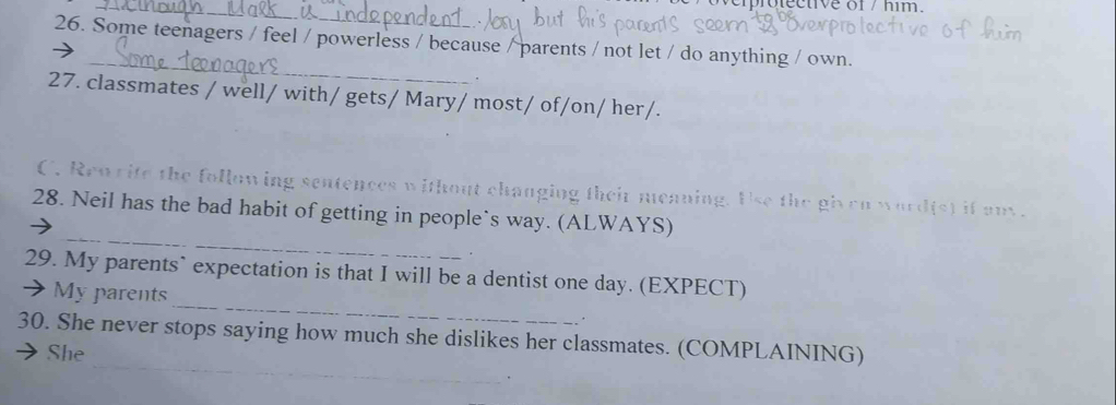 Some teenagers / feel / powerless / because / parents / not let / do anything / own. 
_ 
. 
27. classmates / well/ with/ gets/ Mary/ most/ of/on/ her/. 
C. Ren rife the following sentences without changing their meaning. Use the given word(s) if an. 
_ 
28. Neil has the bad habit of getting in people`s way. (ALWAYS) 
_ 
29. My parents` expectation is that I will be a dentist one day. (EXPECT) 
My parents 
. 
_ 
30. She never stops saying how much she dislikes her classmates. (COMPLAINING) 
She