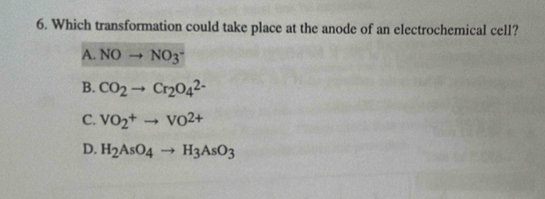 Which transformation could take place at the anode of an electrochemical cell?
A. NOto NO_3^(-
B. CO_2)to Cr_2O_4^((2-)
C. VO_2^+to VO^2+)
D. H_2AsO_4to H_3AsO_3