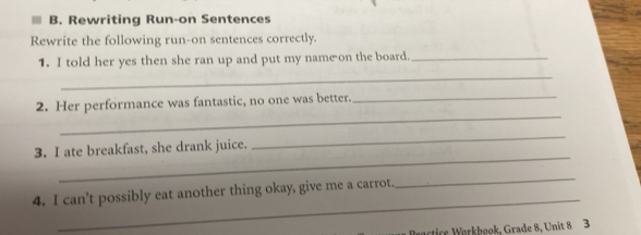 Rewriting Run-on Sentences 
Rewrite the following run-on sentences correctly. 
1. I told her yes then she ran up and put my name on the board._ 
_ 
_ 
2. Her performance was fantastic, no one was better._ 
_ 
3. I ate breakfast, she drank juice. 
_ 
_ 
4. I can’t possibly eat another thing okay, give me a carrot. 
_ 
Practice Wørkbook, Grade 8, Unit 8 3