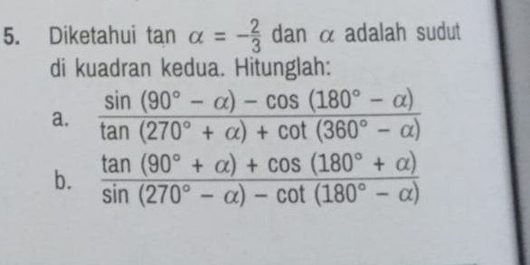 Diketahui tan alpha =- 2/3  da n α adalah sudut 
di kuadran kedua. Hitunglah: 
a.  (sin (90°-alpha )-cos (180°-alpha ))/tan (270°+alpha )+cot (360°-alpha ) 
b.  (tan (90°+alpha )+cos (180°+alpha ))/sin (270°-alpha )-cot (180°-alpha ) 