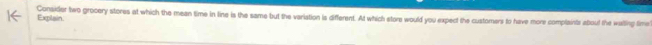 Explain Consider two grocery stores at which the mean time in line is the same but the variation is different. At which store would you expect the customers to have more complaints about the walting fime