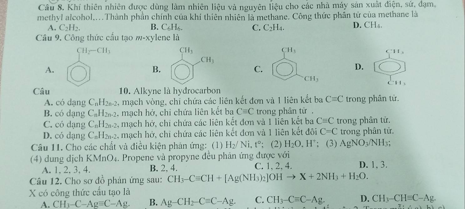 Khí thiên nhiên được dùng làm nhiên liệu và nguyên liệu cho các nhà máy sản xuất điện, sứ, đạm,
methyl alcohol,...Thành phần chính của khí thiên nhiên là methane. Công thức phân tử của methane là
A. C_2H_2. B. C_6H_6. C. C_2H_4.
D. CH_4.
Câu 9. Công thức cấu tạo m-x ylene là
CH_2-CH_3
CH_3
CH_3
CH_3
CH_3
A.
B.
C.
D.
CH_3
Câu 10. Alkyne là hydrocarbon
A. có dạng C_nH_2n-2 , mạch vòng, chỉ chứa các liên kết đơn và 1 liên kết ba Cequiv C trong phân tử.
B. có dạng C_nH_2n-2 , mạch hở, chỉ chứa liên kết ba Cequiv C trong phân tử .
C. có dạng C_nH_2n-2 , mạch hở, chỉ chứa các liên kết đơn và 1 liên kết ba Cequiv C trong phân tử.
D. có dạng C_nH_2n-2 , mạch hở, chỉ chứa các liên kết đơn và 1 liên kết đôi C=C trong phân tử.
Câu 11. Cho các chất và điều kiện phản ứng: (1) H_2/Ni,t°; (2) H_2O,H^+; (3) AgNO_3/NH_3
(4) dung dịch K MnO_4. Propene và propyne đều phản ứng được với
A. 1, 2, 3,4. B. 2, 4.
C. 1, 2, 4. D. 1, 3.
Câu 12. Cho sơ đồ phản ứng sau: CH_3-Cequiv CH+[Ag(NH_3)_2]OHto X+2NH_3+H_2O.
X có công thức cấu tạo là
A. CH_3-C-Agequiv C-Ag. B. Ag-CH_2-Cequiv C-Ag. C. CH_3-Cequiv C-Ag. D. CH_3-CHequiv C-Ag.
2