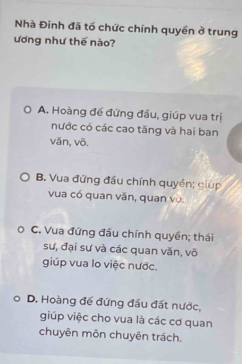 Nhà Đinh đã tổ chức chính quyền ở trung
ương như thế nào?
A. Hoàng đế đứng đầu, giúp vua trị
nước có các cao tăng và hai ban
văn, võ.
B. Vua đứng đầu chính quyền; giúp
vua có quan văn, quan võ.
C. Vua đứng đầu chính quyền; thái
sư, đại sư và các quan văn, võ
giúp vua lo việc nước.
D. Hoàng đế đứng đầu đất nước,
giúp việc cho vua là các cơ quan
chuyên môn chuyên trách.