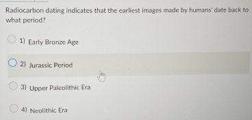 Radiocarbon dating indicates that the earliest images made by humans' date back to
what period?
1) Early Bronze Age
2) Jurassic Period
3) Upper Paleolithic Era
4) Neolithic Era