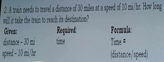 A train needs to travel a distance of 30 miles at a speed of 10 mi/hr. How long 
will it take the train to reach its destination? 
Given: Required: Formula: 
distance - 30 mi time Time = 
speed - 10 mi/hr (distance/speed)