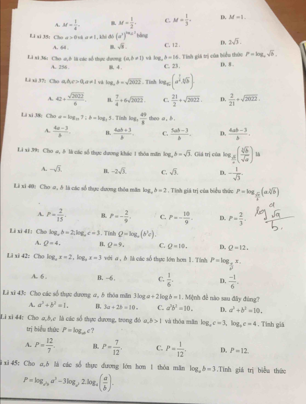 A. M= 1/4 . B. M= 1/2 . C. M= 1/3 . D. M=1.
Lixi35 : Cho a>0 và a!= 1 , khi đó (a^3)^log _sqrt(a)b^(frac 1)ang
A. 64 . B. sqrt(8). C. 12 .
D. 2sqrt(3).
Lì xì 36: Cho a,b là các số thực dương (a,b!= 1) và log _ab=16. Tính giá trị của biểu thức P=log _asqrt(b).
A. 256 . B. 4 . C. 23 . D. 8 .
Li xì 37: Cho a,b,c>0,a!= 1 và log _ab=sqrt(2022) , Tính log _sqrt[5](a)(a^(frac 7)4· sqrt[6](b)).
A. 42+ sqrt(2022)/6 . B.  7/4 +6sqrt(2022). C.  21/2 +sqrt(2022). D.  2/21 +sqrt(2022).
Lì xì 38: Cho a=log _257;b=log _25. Tính log _5 49/8  theo a , b .
A.  (4a-3)/b .  (4ab+3)/b . C.  (5ab-3)/b . D.  (4ab-3)/b .
B.
Lì xì 39: Cho a, b là các số thực dương khác 1 thỏa mãn log _ab=sqrt(3). Giá trị của log g_ sqrt(b)/a ( sqrt[3](b)/sqrt(a) )la .
A. -sqrt(3). sqrt(3). D. - 1/sqrt(3) .
B. -2sqrt(3). C.
Lì xì 40: Cho a, b là các số thực dương thỏa mãn log _ab=2. Tính giá trị của biểu thức P=log _ sqrt(a)/b (a.sqrt[3](b))
A. P= 2/15 . P=- 2/9 . C. P=- 10/9 . D. P= 2/3 .
B.
Lì xì 41: Cho log _ab=2;log _ac=3. Tính Q=log _a(b^3c).
A. Q=4. B. Q=9. Q=10. D. Q=12.
C.
Lì xì 42:Cho log _ax=2,log _bx=3 với a , b là các số thực lớn hơn 1. Tính P=log _ a/b^2 x.
A. 6 . B. -6 . C.  1/6 . D.  (-1)/6 .
Lì xì 43: Cho các số thực dương a, b thỏa mãn 3log a+21o b=1. Mệnh đề nào sau đây đúng?
A. a^3+b^2=1. B. 3a+2b=10. C. a^3b^2=10. D. a^3+b^2=10.
Lì xì 44: Cho a,b,c là các số thực dương, trong đó a, b>1 và thỏa mãn log _ac=3,log _bc=4. Tính giá
trị biểu thức P=log _abc ?
A. P= 12/7 . B. P= 7/12 . C. P= 1/12 . D. P=12.
ì xì 45: Cho a,b là các số thực dương lớn hơn 1 thỏa mãn log _ab=3.Tính giá trị biều thức
P=log _a^2ba^3-3log _a^22.log _4( a/b ).