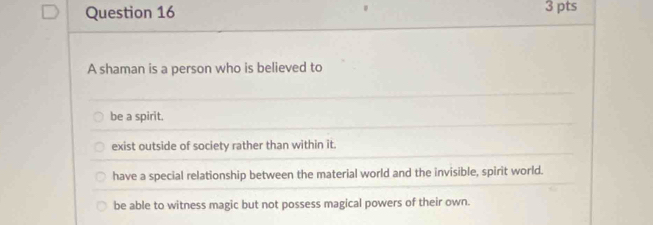 A shaman is a person who is believed to
be a spirit.
exist outside of society rather than within it.
have a special relationship between the material world and the invisible, spirit world.
be able to witness magic but not possess magical powers of their own.