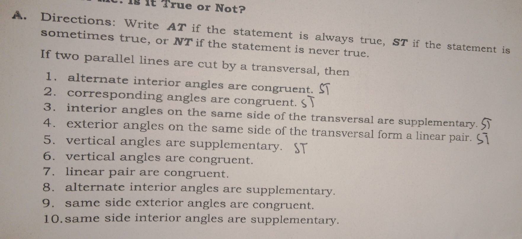 Is it True or Not? 
A. Directions: Write AT if the statement is always true, ST if the statement is 
sometimes true, or NT if the statement is never true. 
If two parallel lines are cut by a transversal, then 
1. alternate interior angles are congruent. 
2. corresponding angles are congruent. 
3. interior angles on the same side of the transversal are supplementary. 
4. exterior angles on the same side of the transversal form a linear pair. 
5. vertical angles are supplementary. ST 
6. vertical angles are congruent. 
7. linear pair are congruent. 
8. alternate interior angles are supplementary. 
9. same side exterior angles are congruent. 
10.same side interior angles are supplementary.