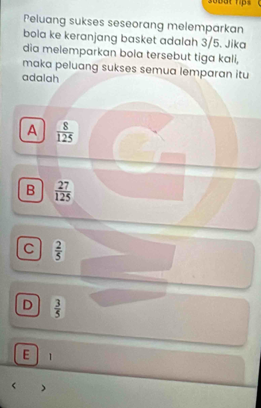 sobat rips
Peluang sukses seseorang melemparkan
bola ke keranjang basket adalah 3/5. Jika
dia melemparkan bola tersebut tiga kali,
maka peluang sukses semua lemparan itu 
adalah
A  8/125 
B  27/125 
C  2/5 
D  3/5 
E 1
