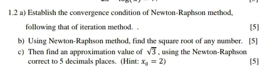 1.2 a) Establish the convergence condition of Newton-Raphson method, 
following that of iteration method. . [5] 
b) Using Newton-Raphson method, find the square root of any number. [5] 
c) Then find an approximation value of , using the Newton-Raphson sqrt(3)
correct to 5 decimals places. (Hint: x_0=2) [5]