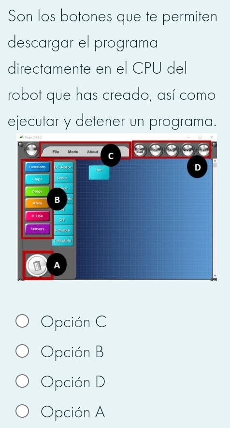 Son los botones que te permiten
descargar el programa
directamente en el CPU del
robot que has creado, así como
ejecutar y detener un programa.
Ropc 34.82
File Mode About C
Functions D
Star
Chips
Delay
While B
IF Elsa OFF
Sensors Variable
Colculate
A
Opción C
Opción B
Opción D
Opción A