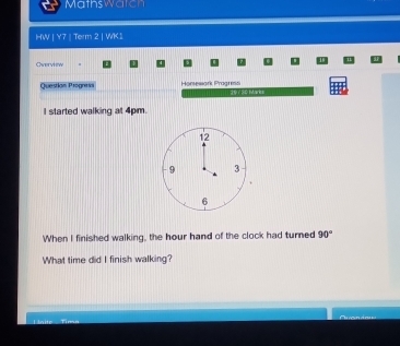 Mathswatch 
HW | Y7 | Term 2 | WK1 
Overview 
Questian Progness Hontewark Pragrimdi 
a ro0 t w es 
I started walking at 4pm. 
When I finished walking, the hour hand of the clock had turned 90°
What time did I finish walking? 
Hnit