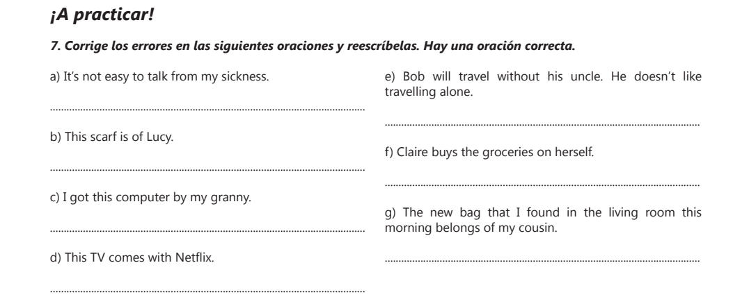 ¡A practicar! 
7. Corrige los errores en las siguientes oraciones y reescríbelas. Hay una oración correcta. 
a) It's not easy to talk from my sickness. e) Bob will travel without his uncle. He doesn't like 
_ 
travelling alone. 
_ 
b) This scarf is of Lucy. 
f) Claire buys the groceries on herself. 
_ 
_ 
c) I got this computer by my granny. 
g) The new bag that I found in the living room this 
_morning belongs of my cousin. 
d) This TV comes with Netflix. 
_ 
_